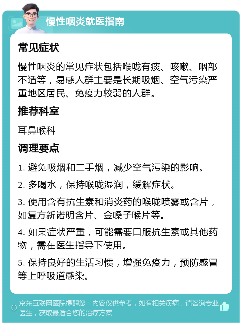 慢性咽炎就医指南 常见症状 慢性咽炎的常见症状包括喉咙有痰、咳嗽、咽部不适等，易感人群主要是长期吸烟、空气污染严重地区居民、免疫力较弱的人群。 推荐科室 耳鼻喉科 调理要点 1. 避免吸烟和二手烟，减少空气污染的影响。 2. 多喝水，保持喉咙湿润，缓解症状。 3. 使用含有抗生素和消炎药的喉咙喷雾或含片，如复方新诺明含片、金嗓子喉片等。 4. 如果症状严重，可能需要口服抗生素或其他药物，需在医生指导下使用。 5. 保持良好的生活习惯，增强免疫力，预防感冒等上呼吸道感染。