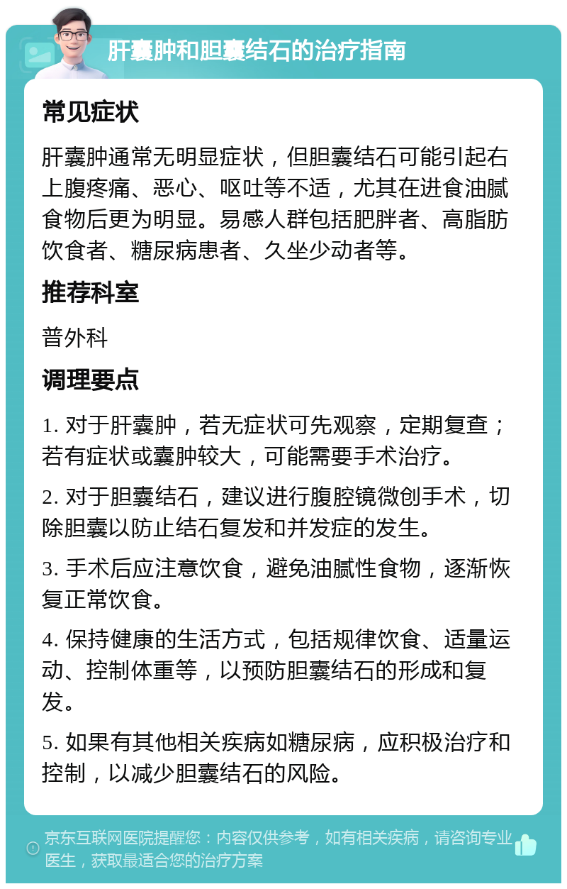 肝囊肿和胆囊结石的治疗指南 常见症状 肝囊肿通常无明显症状，但胆囊结石可能引起右上腹疼痛、恶心、呕吐等不适，尤其在进食油腻食物后更为明显。易感人群包括肥胖者、高脂肪饮食者、糖尿病患者、久坐少动者等。 推荐科室 普外科 调理要点 1. 对于肝囊肿，若无症状可先观察，定期复查；若有症状或囊肿较大，可能需要手术治疗。 2. 对于胆囊结石，建议进行腹腔镜微创手术，切除胆囊以防止结石复发和并发症的发生。 3. 手术后应注意饮食，避免油腻性食物，逐渐恢复正常饮食。 4. 保持健康的生活方式，包括规律饮食、适量运动、控制体重等，以预防胆囊结石的形成和复发。 5. 如果有其他相关疾病如糖尿病，应积极治疗和控制，以减少胆囊结石的风险。