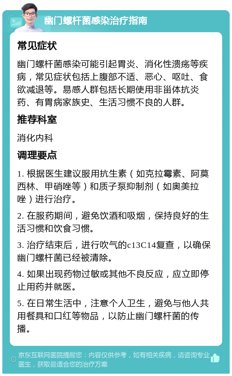 幽门螺杆菌感染治疗指南 常见症状 幽门螺杆菌感染可能引起胃炎、消化性溃疡等疾病，常见症状包括上腹部不适、恶心、呕吐、食欲减退等。易感人群包括长期使用非甾体抗炎药、有胃病家族史、生活习惯不良的人群。 推荐科室 消化内科 调理要点 1. 根据医生建议服用抗生素（如克拉霉素、阿莫西林、甲硝唑等）和质子泵抑制剂（如奥美拉唑）进行治疗。 2. 在服药期间，避免饮酒和吸烟，保持良好的生活习惯和饮食习惯。 3. 治疗结束后，进行吹气的c13C14复查，以确保幽门螺杆菌已经被清除。 4. 如果出现药物过敏或其他不良反应，应立即停止用药并就医。 5. 在日常生活中，注意个人卫生，避免与他人共用餐具和口红等物品，以防止幽门螺杆菌的传播。