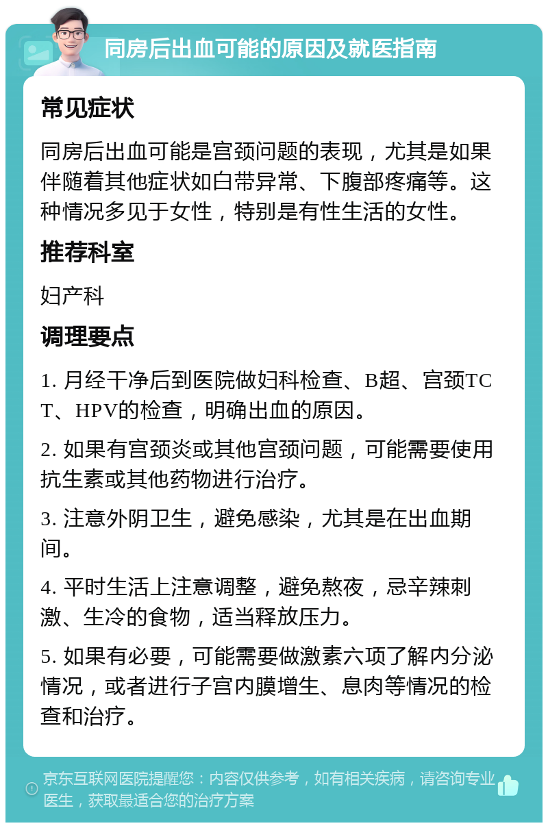 同房后出血可能的原因及就医指南 常见症状 同房后出血可能是宫颈问题的表现，尤其是如果伴随着其他症状如白带异常、下腹部疼痛等。这种情况多见于女性，特别是有性生活的女性。 推荐科室 妇产科 调理要点 1. 月经干净后到医院做妇科检查、B超、宫颈TCT、HPV的检查，明确出血的原因。 2. 如果有宫颈炎或其他宫颈问题，可能需要使用抗生素或其他药物进行治疗。 3. 注意外阴卫生，避免感染，尤其是在出血期间。 4. 平时生活上注意调整，避免熬夜，忌辛辣刺激、生冷的食物，适当释放压力。 5. 如果有必要，可能需要做激素六项了解内分泌情况，或者进行子宫内膜增生、息肉等情况的检查和治疗。