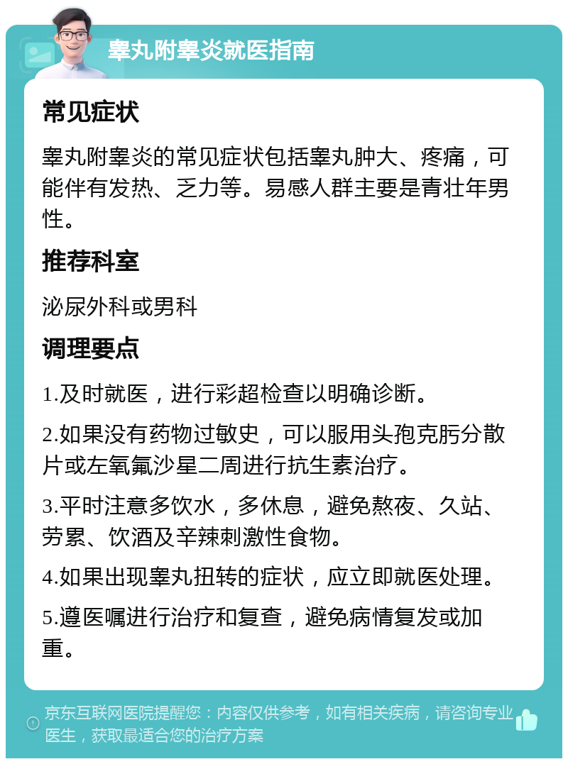 睾丸附睾炎就医指南 常见症状 睾丸附睾炎的常见症状包括睾丸肿大、疼痛，可能伴有发热、乏力等。易感人群主要是青壮年男性。 推荐科室 泌尿外科或男科 调理要点 1.及时就医，进行彩超检查以明确诊断。 2.如果没有药物过敏史，可以服用头孢克肟分散片或左氧氟沙星二周进行抗生素治疗。 3.平时注意多饮水，多休息，避免熬夜、久站、劳累、饮酒及辛辣刺激性食物。 4.如果出现睾丸扭转的症状，应立即就医处理。 5.遵医嘱进行治疗和复查，避免病情复发或加重。