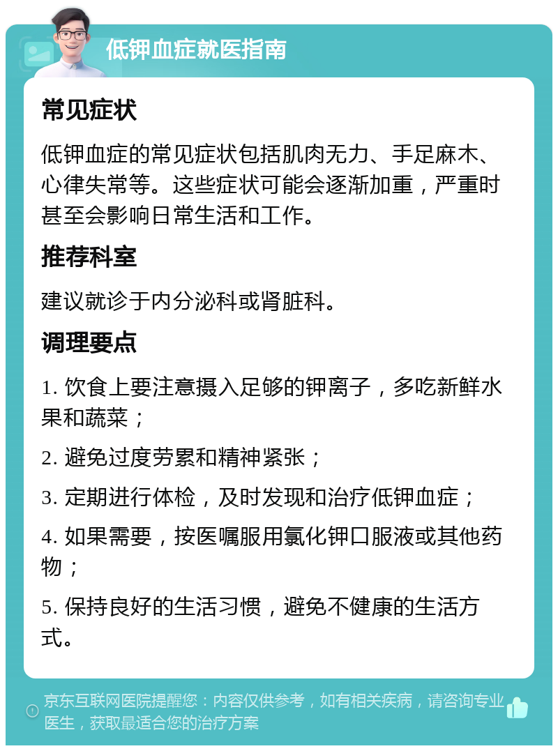 低钾血症就医指南 常见症状 低钾血症的常见症状包括肌肉无力、手足麻木、心律失常等。这些症状可能会逐渐加重，严重时甚至会影响日常生活和工作。 推荐科室 建议就诊于内分泌科或肾脏科。 调理要点 1. 饮食上要注意摄入足够的钾离子，多吃新鲜水果和蔬菜； 2. 避免过度劳累和精神紧张； 3. 定期进行体检，及时发现和治疗低钾血症； 4. 如果需要，按医嘱服用氯化钾口服液或其他药物； 5. 保持良好的生活习惯，避免不健康的生活方式。