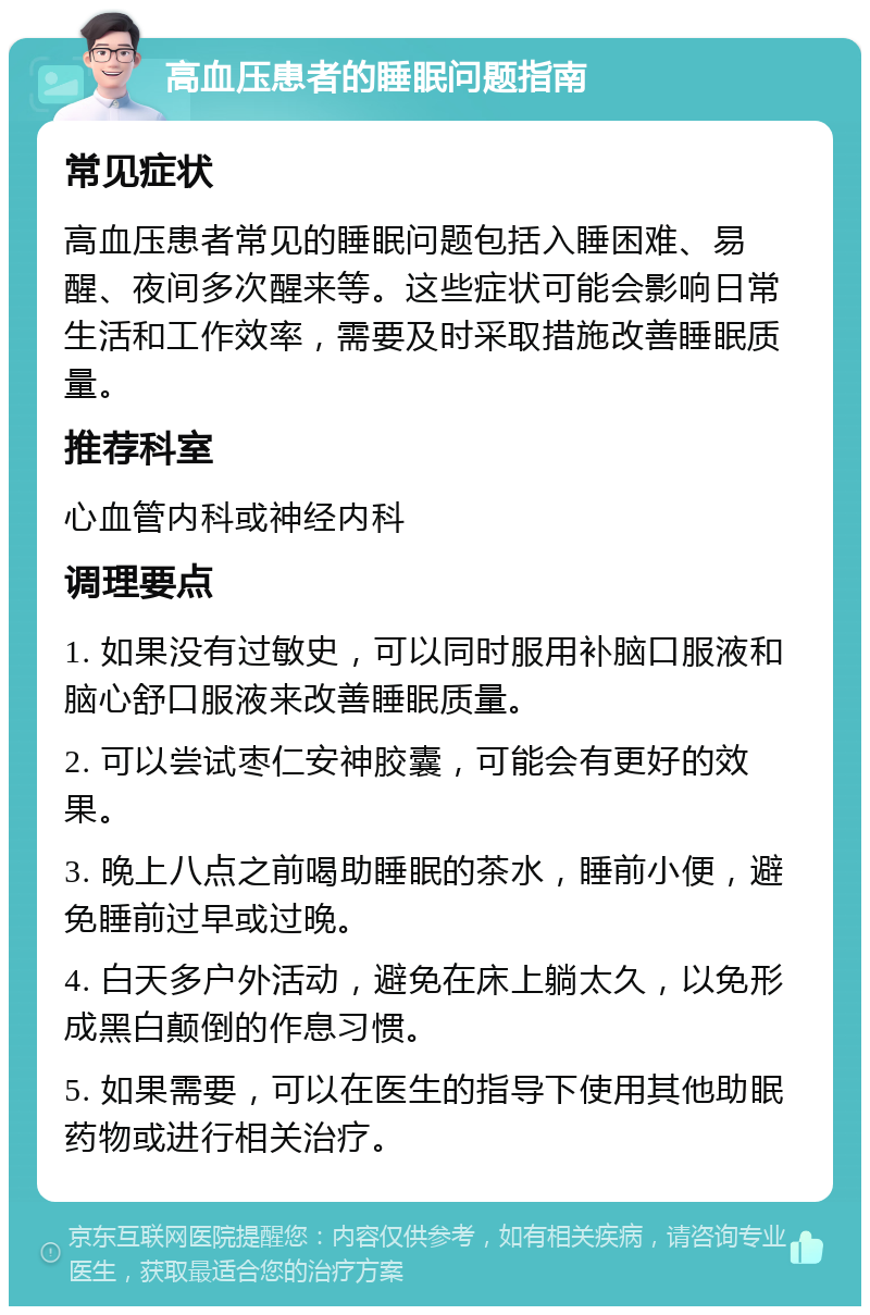 高血压患者的睡眠问题指南 常见症状 高血压患者常见的睡眠问题包括入睡困难、易醒、夜间多次醒来等。这些症状可能会影响日常生活和工作效率，需要及时采取措施改善睡眠质量。 推荐科室 心血管内科或神经内科 调理要点 1. 如果没有过敏史，可以同时服用补脑口服液和脑心舒口服液来改善睡眠质量。 2. 可以尝试枣仁安神胶囊，可能会有更好的效果。 3. 晚上八点之前喝助睡眠的茶水，睡前小便，避免睡前过早或过晚。 4. 白天多户外活动，避免在床上躺太久，以免形成黑白颠倒的作息习惯。 5. 如果需要，可以在医生的指导下使用其他助眠药物或进行相关治疗。