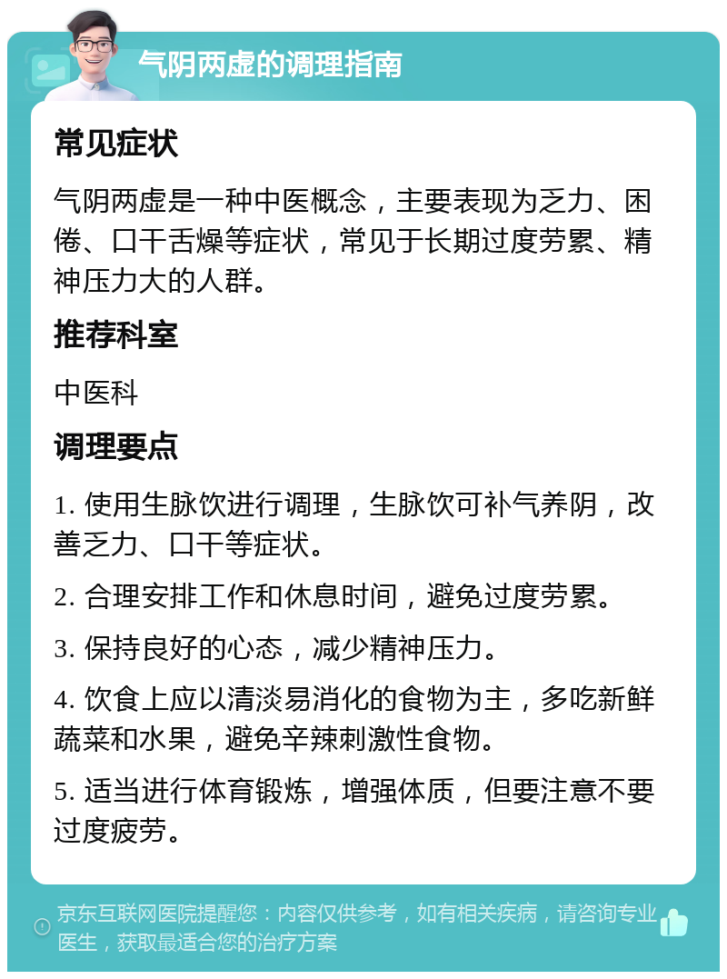 气阴两虚的调理指南 常见症状 气阴两虚是一种中医概念，主要表现为乏力、困倦、口干舌燥等症状，常见于长期过度劳累、精神压力大的人群。 推荐科室 中医科 调理要点 1. 使用生脉饮进行调理，生脉饮可补气养阴，改善乏力、口干等症状。 2. 合理安排工作和休息时间，避免过度劳累。 3. 保持良好的心态，减少精神压力。 4. 饮食上应以清淡易消化的食物为主，多吃新鲜蔬菜和水果，避免辛辣刺激性食物。 5. 适当进行体育锻炼，增强体质，但要注意不要过度疲劳。