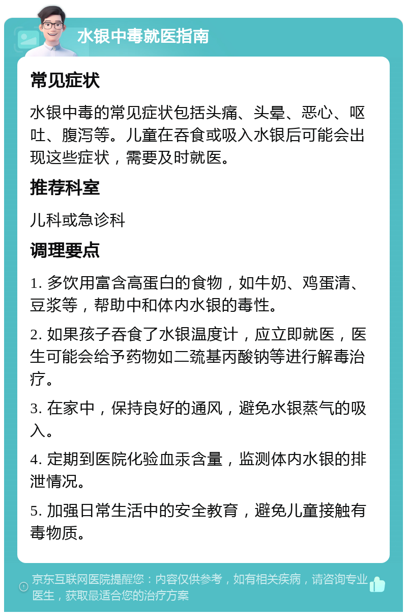 水银中毒就医指南 常见症状 水银中毒的常见症状包括头痛、头晕、恶心、呕吐、腹泻等。儿童在吞食或吸入水银后可能会出现这些症状，需要及时就医。 推荐科室 儿科或急诊科 调理要点 1. 多饮用富含高蛋白的食物，如牛奶、鸡蛋清、豆浆等，帮助中和体内水银的毒性。 2. 如果孩子吞食了水银温度计，应立即就医，医生可能会给予药物如二巯基丙酸钠等进行解毒治疗。 3. 在家中，保持良好的通风，避免水银蒸气的吸入。 4. 定期到医院化验血汞含量，监测体内水银的排泄情况。 5. 加强日常生活中的安全教育，避免儿童接触有毒物质。