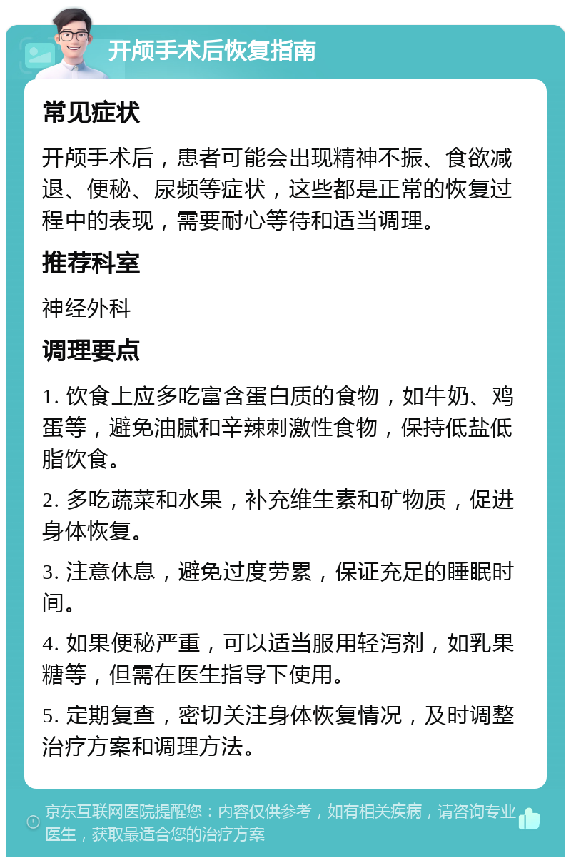 开颅手术后恢复指南 常见症状 开颅手术后，患者可能会出现精神不振、食欲减退、便秘、尿频等症状，这些都是正常的恢复过程中的表现，需要耐心等待和适当调理。 推荐科室 神经外科 调理要点 1. 饮食上应多吃富含蛋白质的食物，如牛奶、鸡蛋等，避免油腻和辛辣刺激性食物，保持低盐低脂饮食。 2. 多吃蔬菜和水果，补充维生素和矿物质，促进身体恢复。 3. 注意休息，避免过度劳累，保证充足的睡眠时间。 4. 如果便秘严重，可以适当服用轻泻剂，如乳果糖等，但需在医生指导下使用。 5. 定期复查，密切关注身体恢复情况，及时调整治疗方案和调理方法。