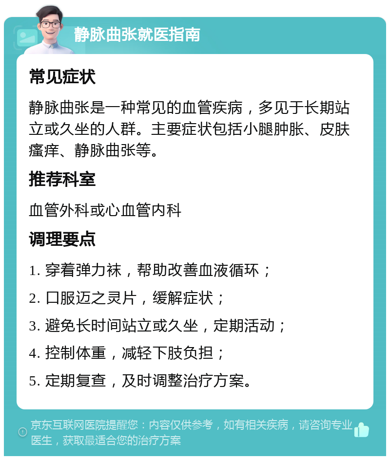 静脉曲张就医指南 常见症状 静脉曲张是一种常见的血管疾病，多见于长期站立或久坐的人群。主要症状包括小腿肿胀、皮肤瘙痒、静脉曲张等。 推荐科室 血管外科或心血管内科 调理要点 1. 穿着弹力袜，帮助改善血液循环； 2. 口服迈之灵片，缓解症状； 3. 避免长时间站立或久坐，定期活动； 4. 控制体重，减轻下肢负担； 5. 定期复查，及时调整治疗方案。