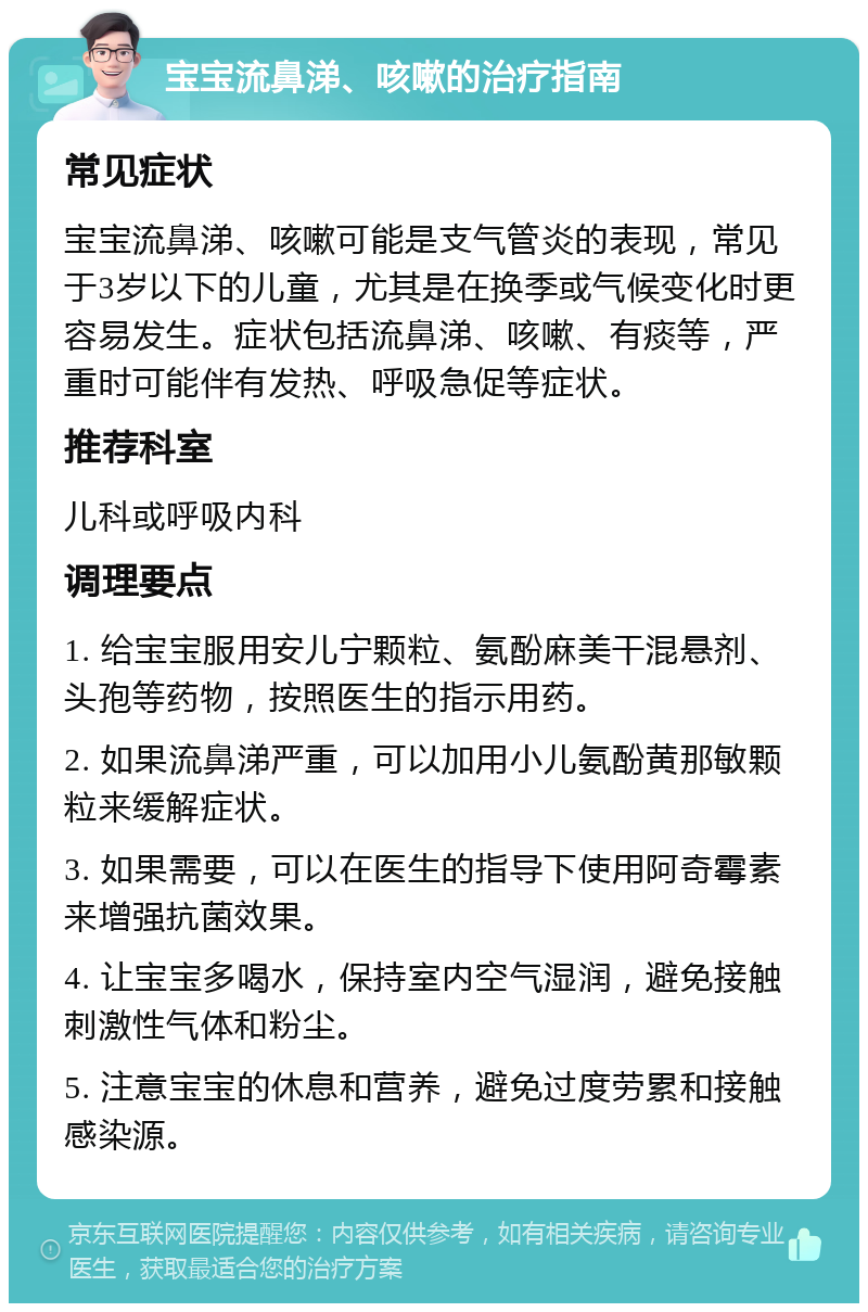 宝宝流鼻涕、咳嗽的治疗指南 常见症状 宝宝流鼻涕、咳嗽可能是支气管炎的表现，常见于3岁以下的儿童，尤其是在换季或气候变化时更容易发生。症状包括流鼻涕、咳嗽、有痰等，严重时可能伴有发热、呼吸急促等症状。 推荐科室 儿科或呼吸内科 调理要点 1. 给宝宝服用安儿宁颗粒、氨酚麻美干混悬剂、头孢等药物，按照医生的指示用药。 2. 如果流鼻涕严重，可以加用小儿氨酚黄那敏颗粒来缓解症状。 3. 如果需要，可以在医生的指导下使用阿奇霉素来增强抗菌效果。 4. 让宝宝多喝水，保持室内空气湿润，避免接触刺激性气体和粉尘。 5. 注意宝宝的休息和营养，避免过度劳累和接触感染源。