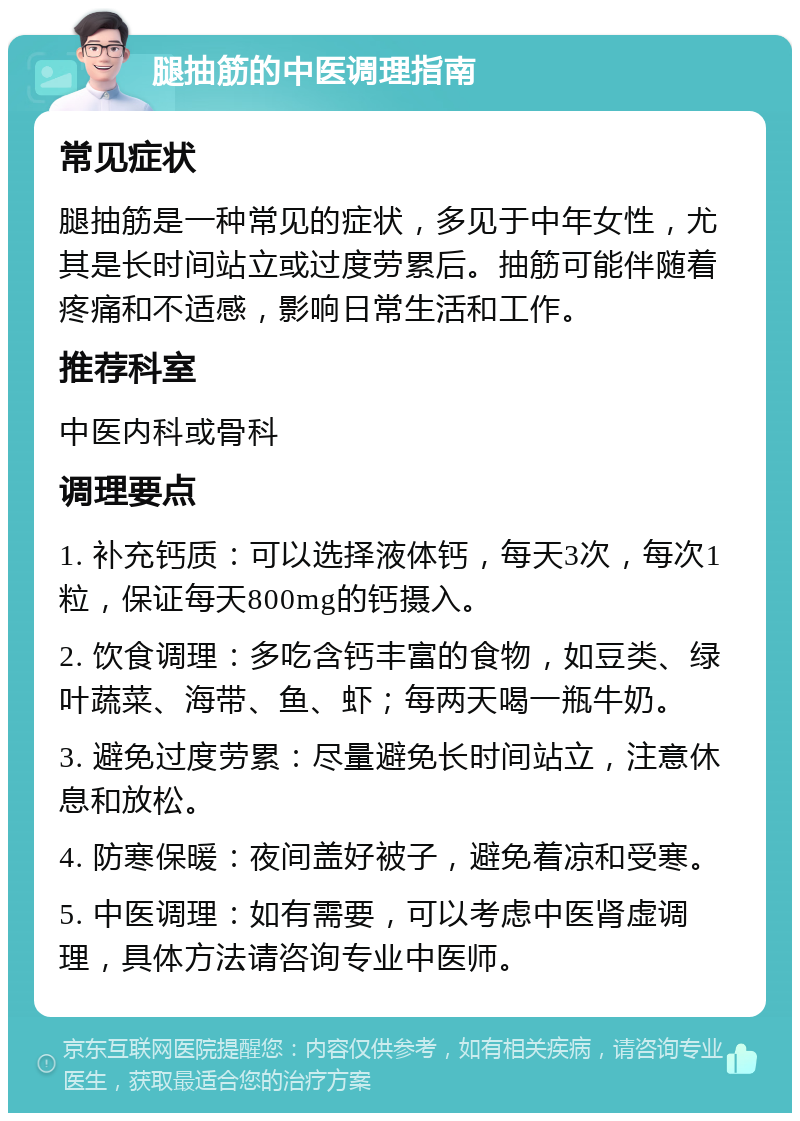 腿抽筋的中医调理指南 常见症状 腿抽筋是一种常见的症状，多见于中年女性，尤其是长时间站立或过度劳累后。抽筋可能伴随着疼痛和不适感，影响日常生活和工作。 推荐科室 中医内科或骨科 调理要点 1. 补充钙质：可以选择液体钙，每天3次，每次1粒，保证每天800mg的钙摄入。 2. 饮食调理：多吃含钙丰富的食物，如豆类、绿叶蔬菜、海带、鱼、虾；每两天喝一瓶牛奶。 3. 避免过度劳累：尽量避免长时间站立，注意休息和放松。 4. 防寒保暖：夜间盖好被子，避免着凉和受寒。 5. 中医调理：如有需要，可以考虑中医肾虚调理，具体方法请咨询专业中医师。