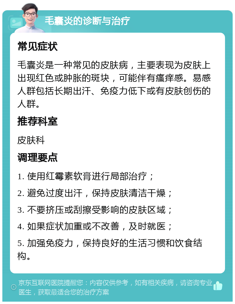 毛囊炎的诊断与治疗 常见症状 毛囊炎是一种常见的皮肤病，主要表现为皮肤上出现红色或肿胀的斑块，可能伴有瘙痒感。易感人群包括长期出汗、免疫力低下或有皮肤创伤的人群。 推荐科室 皮肤科 调理要点 1. 使用红霉素软膏进行局部治疗； 2. 避免过度出汗，保持皮肤清洁干燥； 3. 不要挤压或刮擦受影响的皮肤区域； 4. 如果症状加重或不改善，及时就医； 5. 加强免疫力，保持良好的生活习惯和饮食结构。