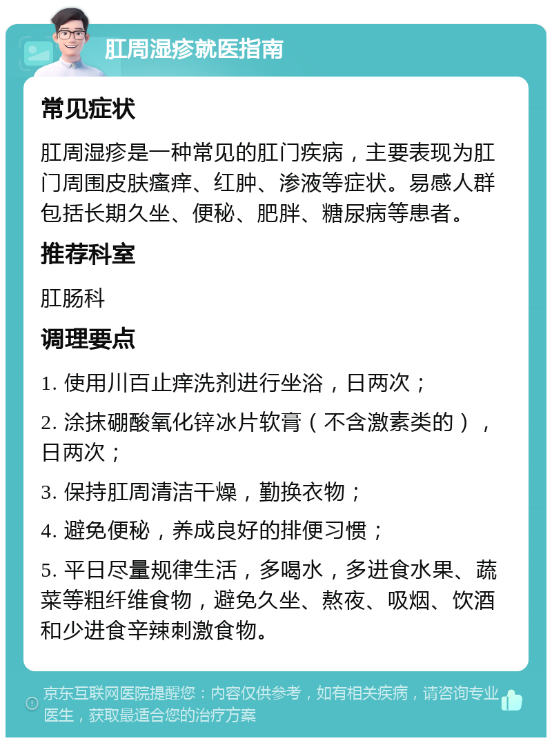 肛周湿疹就医指南 常见症状 肛周湿疹是一种常见的肛门疾病，主要表现为肛门周围皮肤瘙痒、红肿、渗液等症状。易感人群包括长期久坐、便秘、肥胖、糖尿病等患者。 推荐科室 肛肠科 调理要点 1. 使用川百止痒洗剂进行坐浴，日两次； 2. 涂抹硼酸氧化锌冰片软膏（不含激素类的），日两次； 3. 保持肛周清洁干燥，勤换衣物； 4. 避免便秘，养成良好的排便习惯； 5. 平日尽量规律生活，多喝水，多进食水果、蔬菜等粗纤维食物，避免久坐、熬夜、吸烟、饮酒和少进食辛辣刺激食物。