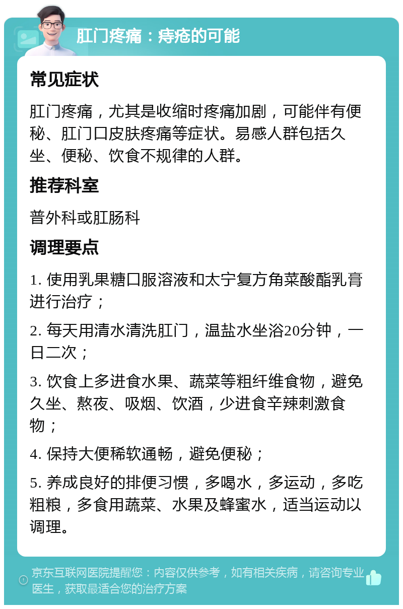 肛门疼痛：痔疮的可能 常见症状 肛门疼痛，尤其是收缩时疼痛加剧，可能伴有便秘、肛门口皮肤疼痛等症状。易感人群包括久坐、便秘、饮食不规律的人群。 推荐科室 普外科或肛肠科 调理要点 1. 使用乳果糖口服溶液和太宁复方角菜酸酯乳膏进行治疗； 2. 每天用清水清洗肛门，温盐水坐浴20分钟，一日二次； 3. 饮食上多进食水果、蔬菜等粗纤维食物，避免久坐、熬夜、吸烟、饮酒，少进食辛辣刺激食物； 4. 保持大便稀软通畅，避免便秘； 5. 养成良好的排便习惯，多喝水，多运动，多吃粗粮，多食用蔬菜、水果及蜂蜜水，适当运动以调理。