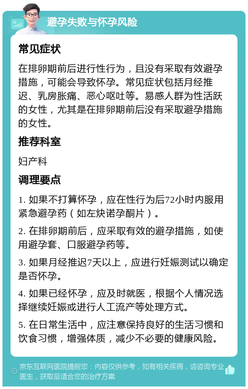 避孕失败与怀孕风险 常见症状 在排卵期前后进行性行为，且没有采取有效避孕措施，可能会导致怀孕。常见症状包括月经推迟、乳房胀痛、恶心呕吐等。易感人群为性活跃的女性，尤其是在排卵期前后没有采取避孕措施的女性。 推荐科室 妇产科 调理要点 1. 如果不打算怀孕，应在性行为后72小时内服用紧急避孕药（如左炔诺孕酮片）。 2. 在排卵期前后，应采取有效的避孕措施，如使用避孕套、口服避孕药等。 3. 如果月经推迟7天以上，应进行妊娠测试以确定是否怀孕。 4. 如果已经怀孕，应及时就医，根据个人情况选择继续妊娠或进行人工流产等处理方式。 5. 在日常生活中，应注意保持良好的生活习惯和饮食习惯，增强体质，减少不必要的健康风险。