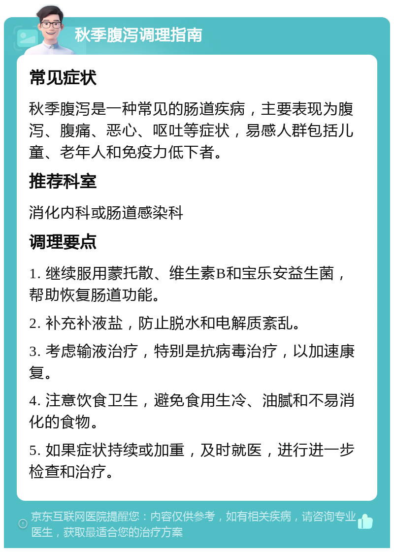 秋季腹泻调理指南 常见症状 秋季腹泻是一种常见的肠道疾病，主要表现为腹泻、腹痛、恶心、呕吐等症状，易感人群包括儿童、老年人和免疫力低下者。 推荐科室 消化内科或肠道感染科 调理要点 1. 继续服用蒙托散、维生素B和宝乐安益生菌，帮助恢复肠道功能。 2. 补充补液盐，防止脱水和电解质紊乱。 3. 考虑输液治疗，特别是抗病毒治疗，以加速康复。 4. 注意饮食卫生，避免食用生冷、油腻和不易消化的食物。 5. 如果症状持续或加重，及时就医，进行进一步检查和治疗。