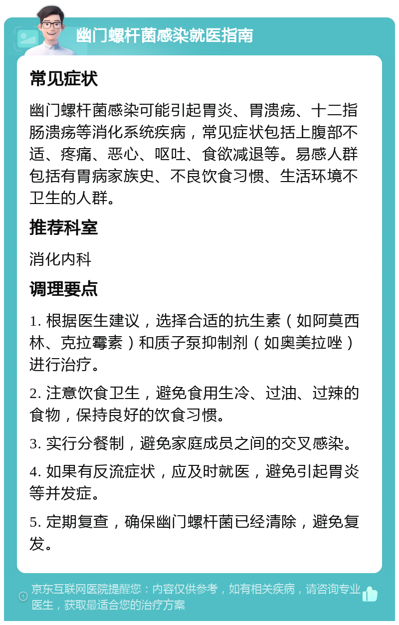 幽门螺杆菌感染就医指南 常见症状 幽门螺杆菌感染可能引起胃炎、胃溃疡、十二指肠溃疡等消化系统疾病，常见症状包括上腹部不适、疼痛、恶心、呕吐、食欲减退等。易感人群包括有胃病家族史、不良饮食习惯、生活环境不卫生的人群。 推荐科室 消化内科 调理要点 1. 根据医生建议，选择合适的抗生素（如阿莫西林、克拉霉素）和质子泵抑制剂（如奥美拉唑）进行治疗。 2. 注意饮食卫生，避免食用生冷、过油、过辣的食物，保持良好的饮食习惯。 3. 实行分餐制，避免家庭成员之间的交叉感染。 4. 如果有反流症状，应及时就医，避免引起胃炎等并发症。 5. 定期复查，确保幽门螺杆菌已经清除，避免复发。