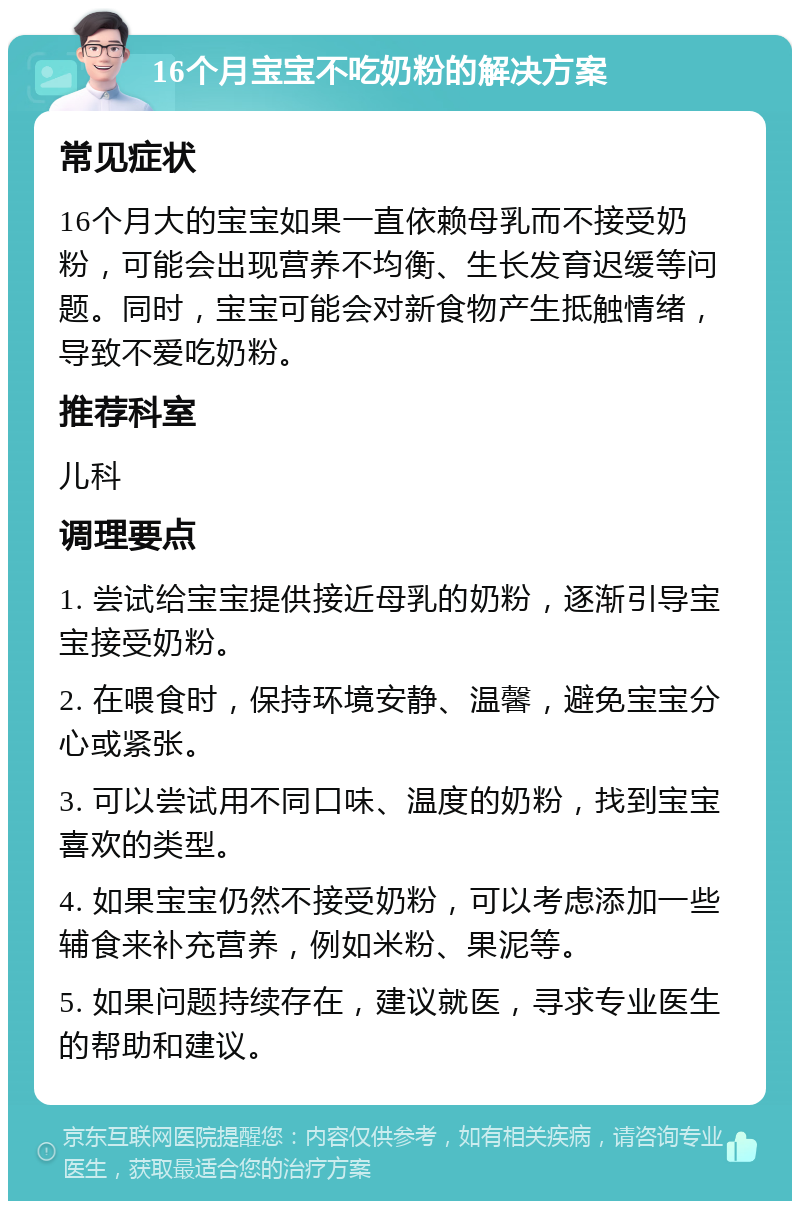 16个月宝宝不吃奶粉的解决方案 常见症状 16个月大的宝宝如果一直依赖母乳而不接受奶粉，可能会出现营养不均衡、生长发育迟缓等问题。同时，宝宝可能会对新食物产生抵触情绪，导致不爱吃奶粉。 推荐科室 儿科 调理要点 1. 尝试给宝宝提供接近母乳的奶粉，逐渐引导宝宝接受奶粉。 2. 在喂食时，保持环境安静、温馨，避免宝宝分心或紧张。 3. 可以尝试用不同口味、温度的奶粉，找到宝宝喜欢的类型。 4. 如果宝宝仍然不接受奶粉，可以考虑添加一些辅食来补充营养，例如米粉、果泥等。 5. 如果问题持续存在，建议就医，寻求专业医生的帮助和建议。