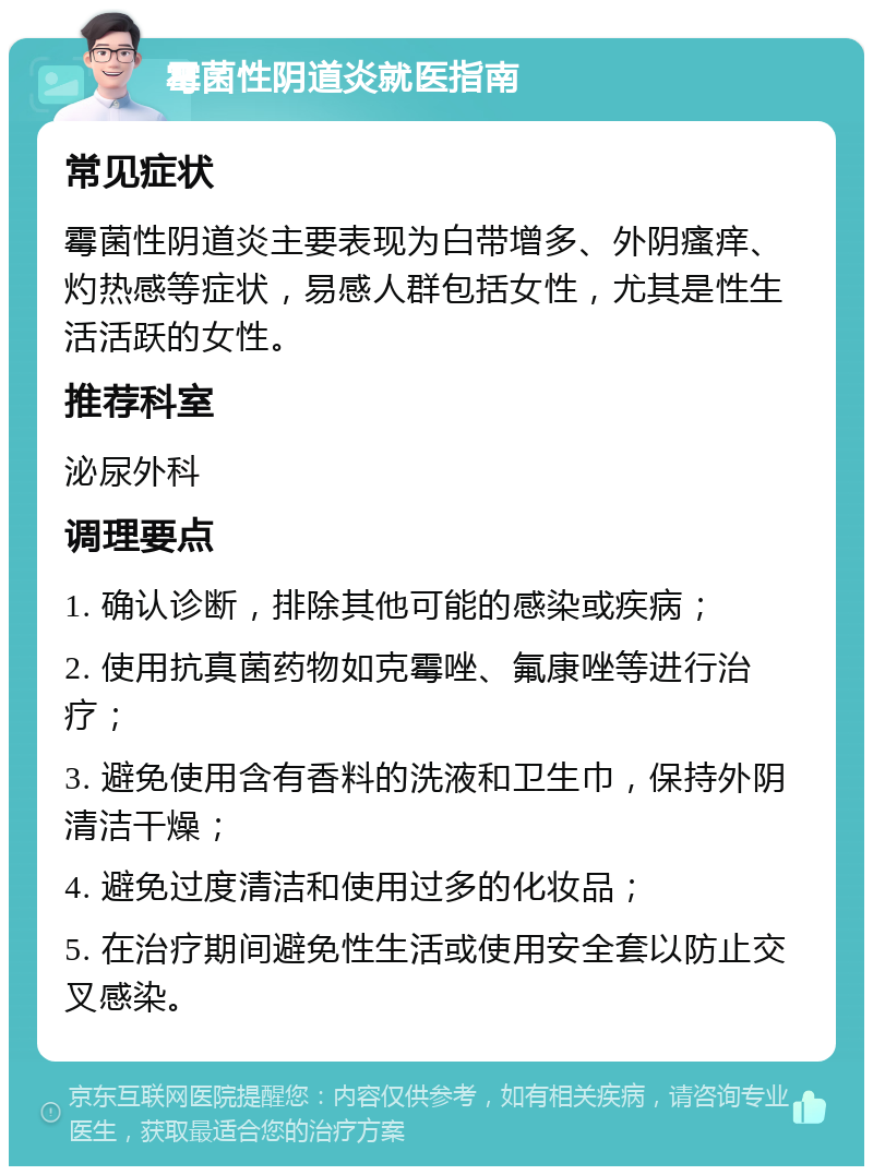 霉菌性阴道炎就医指南 常见症状 霉菌性阴道炎主要表现为白带增多、外阴瘙痒、灼热感等症状，易感人群包括女性，尤其是性生活活跃的女性。 推荐科室 泌尿外科 调理要点 1. 确认诊断，排除其他可能的感染或疾病； 2. 使用抗真菌药物如克霉唑、氟康唑等进行治疗； 3. 避免使用含有香料的洗液和卫生巾，保持外阴清洁干燥； 4. 避免过度清洁和使用过多的化妆品； 5. 在治疗期间避免性生活或使用安全套以防止交叉感染。