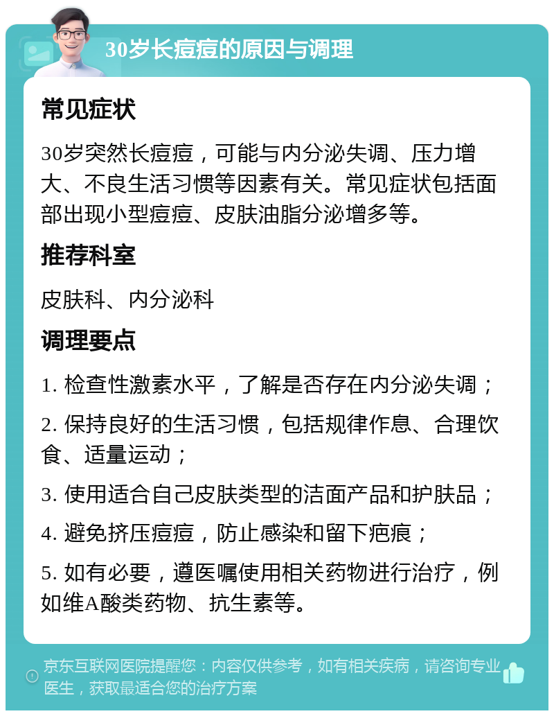 30岁长痘痘的原因与调理 常见症状 30岁突然长痘痘，可能与内分泌失调、压力增大、不良生活习惯等因素有关。常见症状包括面部出现小型痘痘、皮肤油脂分泌增多等。 推荐科室 皮肤科、内分泌科 调理要点 1. 检查性激素水平，了解是否存在内分泌失调； 2. 保持良好的生活习惯，包括规律作息、合理饮食、适量运动； 3. 使用适合自己皮肤类型的洁面产品和护肤品； 4. 避免挤压痘痘，防止感染和留下疤痕； 5. 如有必要，遵医嘱使用相关药物进行治疗，例如维A酸类药物、抗生素等。