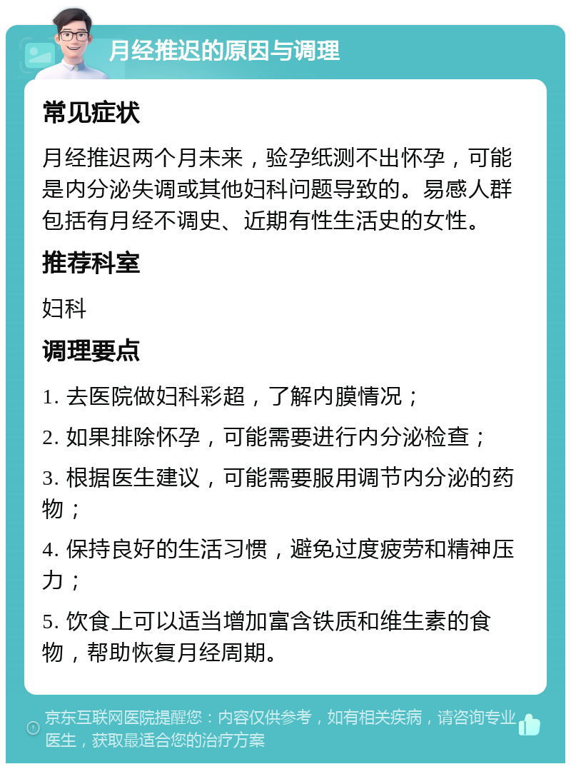 月经推迟的原因与调理 常见症状 月经推迟两个月未来，验孕纸测不出怀孕，可能是内分泌失调或其他妇科问题导致的。易感人群包括有月经不调史、近期有性生活史的女性。 推荐科室 妇科 调理要点 1. 去医院做妇科彩超，了解内膜情况； 2. 如果排除怀孕，可能需要进行内分泌检查； 3. 根据医生建议，可能需要服用调节内分泌的药物； 4. 保持良好的生活习惯，避免过度疲劳和精神压力； 5. 饮食上可以适当增加富含铁质和维生素的食物，帮助恢复月经周期。