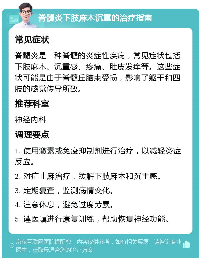 脊髓炎下肢麻木沉重的治疗指南 常见症状 脊髓炎是一种脊髓的炎症性疾病，常见症状包括下肢麻木、沉重感、疼痛、肚皮发痒等。这些症状可能是由于脊髓丘脑束受损，影响了躯干和四肢的感觉传导所致。 推荐科室 神经内科 调理要点 1. 使用激素或免疫抑制剂进行治疗，以减轻炎症反应。 2. 对症止麻治疗，缓解下肢麻木和沉重感。 3. 定期复查，监测病情变化。 4. 注意休息，避免过度劳累。 5. 遵医嘱进行康复训练，帮助恢复神经功能。