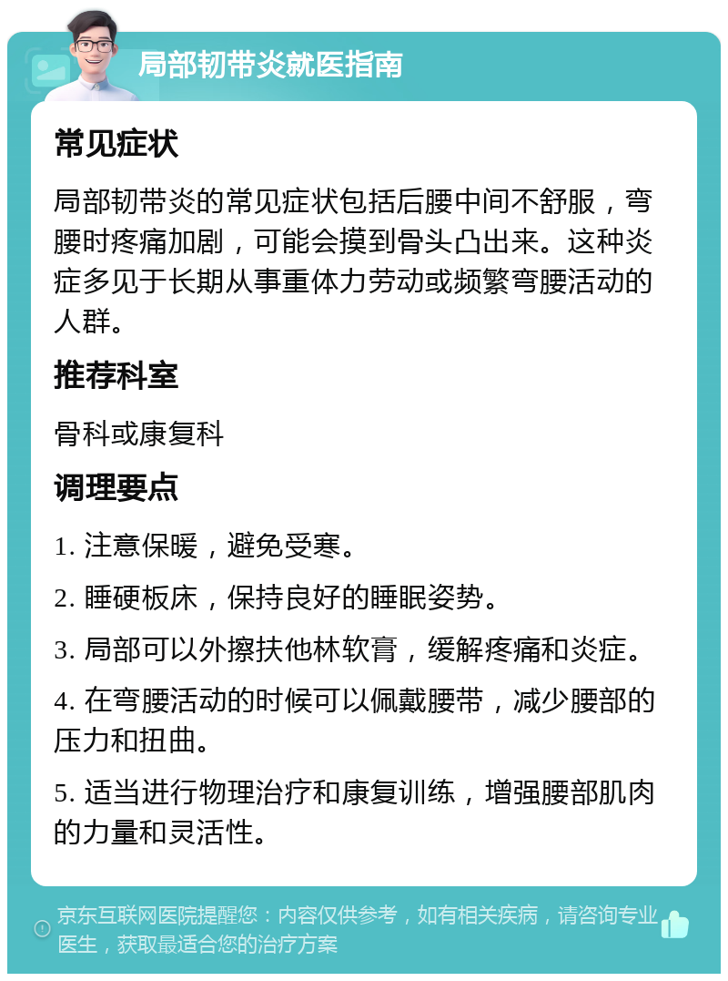 局部韧带炎就医指南 常见症状 局部韧带炎的常见症状包括后腰中间不舒服，弯腰时疼痛加剧，可能会摸到骨头凸出来。这种炎症多见于长期从事重体力劳动或频繁弯腰活动的人群。 推荐科室 骨科或康复科 调理要点 1. 注意保暖，避免受寒。 2. 睡硬板床，保持良好的睡眠姿势。 3. 局部可以外擦扶他林软膏，缓解疼痛和炎症。 4. 在弯腰活动的时候可以佩戴腰带，减少腰部的压力和扭曲。 5. 适当进行物理治疗和康复训练，增强腰部肌肉的力量和灵活性。