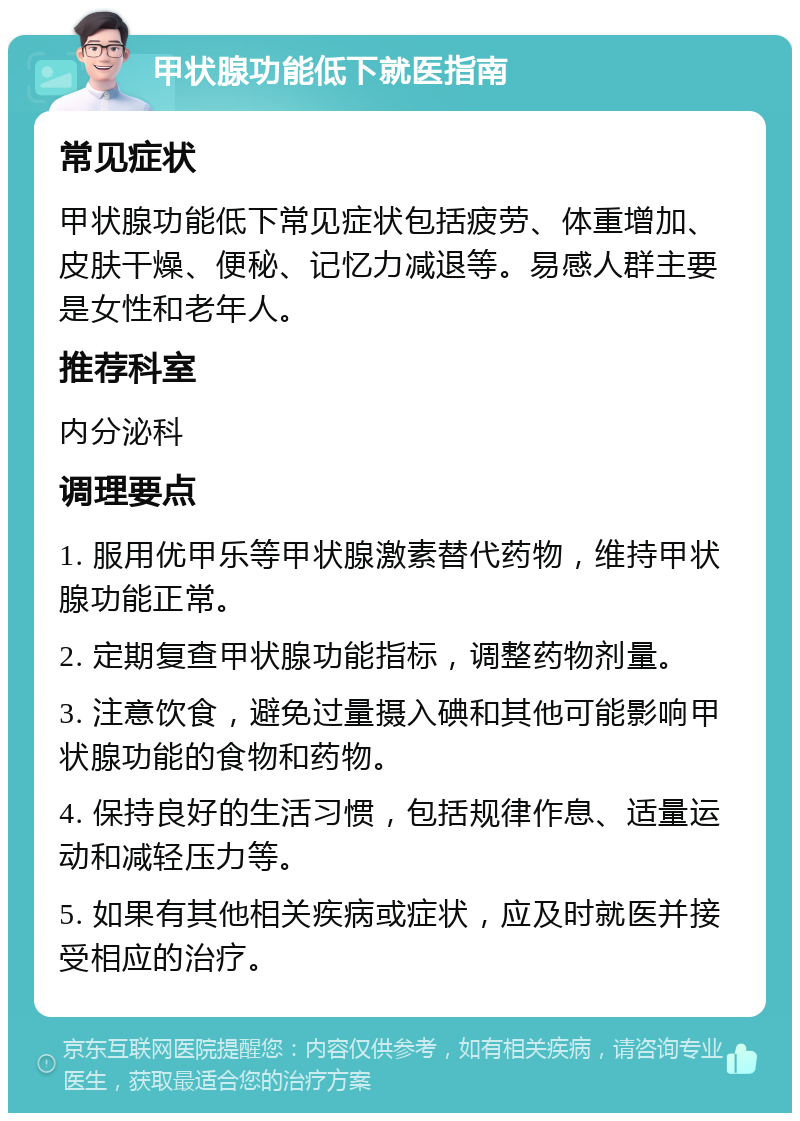 甲状腺功能低下就医指南 常见症状 甲状腺功能低下常见症状包括疲劳、体重增加、皮肤干燥、便秘、记忆力减退等。易感人群主要是女性和老年人。 推荐科室 内分泌科 调理要点 1. 服用优甲乐等甲状腺激素替代药物，维持甲状腺功能正常。 2. 定期复查甲状腺功能指标，调整药物剂量。 3. 注意饮食，避免过量摄入碘和其他可能影响甲状腺功能的食物和药物。 4. 保持良好的生活习惯，包括规律作息、适量运动和减轻压力等。 5. 如果有其他相关疾病或症状，应及时就医并接受相应的治疗。