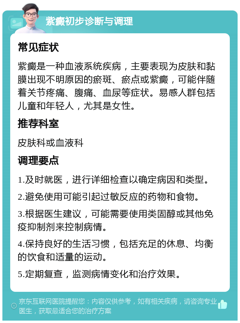 紫癜初步诊断与调理 常见症状 紫癜是一种血液系统疾病，主要表现为皮肤和黏膜出现不明原因的瘀斑、瘀点或紫癜，可能伴随着关节疼痛、腹痛、血尿等症状。易感人群包括儿童和年轻人，尤其是女性。 推荐科室 皮肤科或血液科 调理要点 1.及时就医，进行详细检查以确定病因和类型。 2.避免使用可能引起过敏反应的药物和食物。 3.根据医生建议，可能需要使用类固醇或其他免疫抑制剂来控制病情。 4.保持良好的生活习惯，包括充足的休息、均衡的饮食和适量的运动。 5.定期复查，监测病情变化和治疗效果。