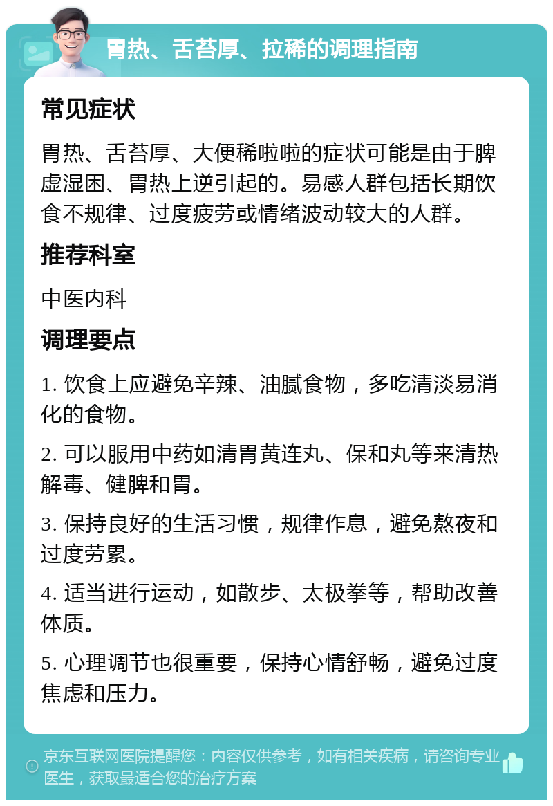 胃热、舌苔厚、拉稀的调理指南 常见症状 胃热、舌苔厚、大便稀啦啦的症状可能是由于脾虚湿困、胃热上逆引起的。易感人群包括长期饮食不规律、过度疲劳或情绪波动较大的人群。 推荐科室 中医内科 调理要点 1. 饮食上应避免辛辣、油腻食物，多吃清淡易消化的食物。 2. 可以服用中药如清胃黄连丸、保和丸等来清热解毒、健脾和胃。 3. 保持良好的生活习惯，规律作息，避免熬夜和过度劳累。 4. 适当进行运动，如散步、太极拳等，帮助改善体质。 5. 心理调节也很重要，保持心情舒畅，避免过度焦虑和压力。