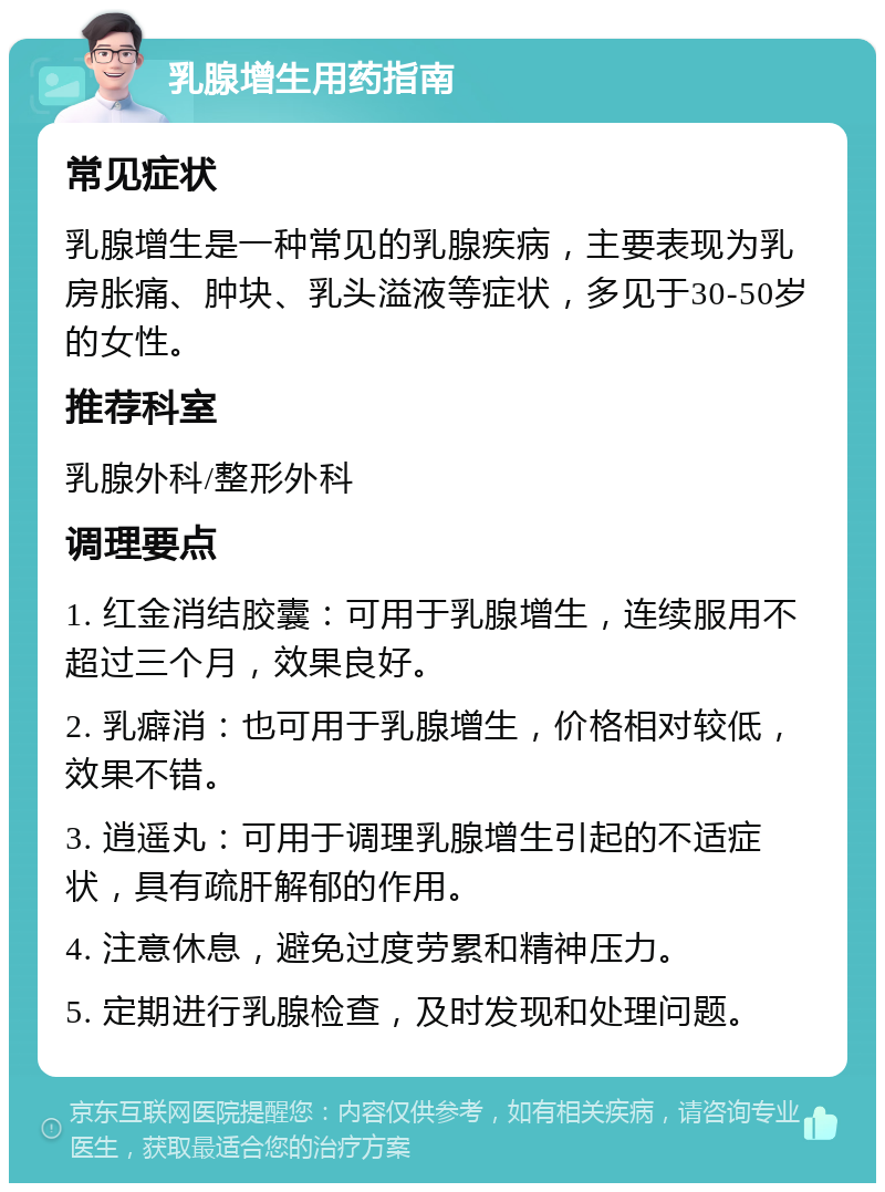 乳腺增生用药指南 常见症状 乳腺增生是一种常见的乳腺疾病，主要表现为乳房胀痛、肿块、乳头溢液等症状，多见于30-50岁的女性。 推荐科室 乳腺外科/整形外科 调理要点 1. 红金消结胶囊：可用于乳腺增生，连续服用不超过三个月，效果良好。 2. 乳癖消：也可用于乳腺增生，价格相对较低，效果不错。 3. 逍遥丸：可用于调理乳腺增生引起的不适症状，具有疏肝解郁的作用。 4. 注意休息，避免过度劳累和精神压力。 5. 定期进行乳腺检查，及时发现和处理问题。