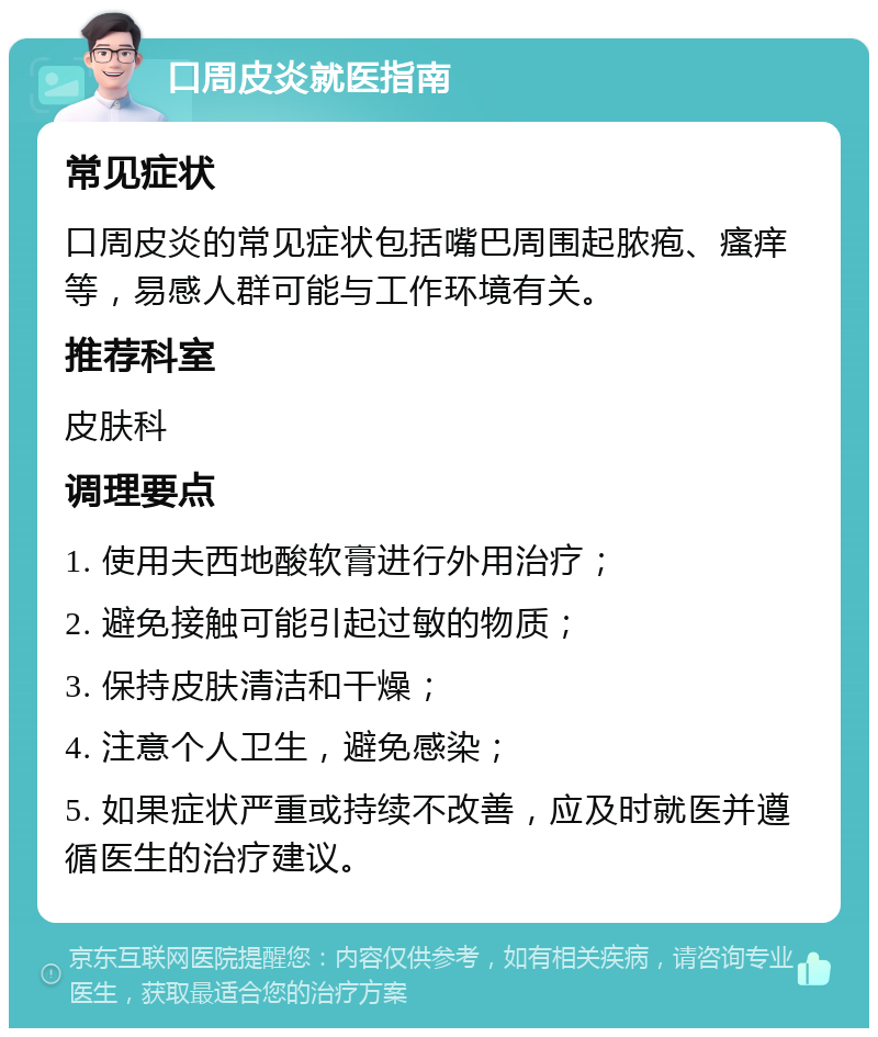 口周皮炎就医指南 常见症状 口周皮炎的常见症状包括嘴巴周围起脓疱、瘙痒等，易感人群可能与工作环境有关。 推荐科室 皮肤科 调理要点 1. 使用夫西地酸软膏进行外用治疗； 2. 避免接触可能引起过敏的物质； 3. 保持皮肤清洁和干燥； 4. 注意个人卫生，避免感染； 5. 如果症状严重或持续不改善，应及时就医并遵循医生的治疗建议。