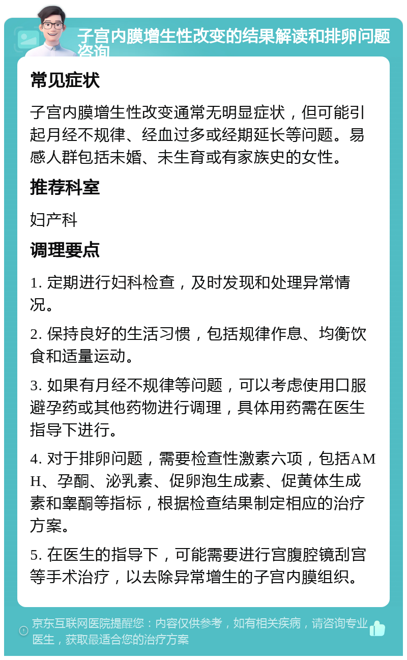 子宫内膜增生性改变的结果解读和排卵问题咨询 常见症状 子宫内膜增生性改变通常无明显症状，但可能引起月经不规律、经血过多或经期延长等问题。易感人群包括未婚、未生育或有家族史的女性。 推荐科室 妇产科 调理要点 1. 定期进行妇科检查，及时发现和处理异常情况。 2. 保持良好的生活习惯，包括规律作息、均衡饮食和适量运动。 3. 如果有月经不规律等问题，可以考虑使用口服避孕药或其他药物进行调理，具体用药需在医生指导下进行。 4. 对于排卵问题，需要检查性激素六项，包括AMH、孕酮、泌乳素、促卵泡生成素、促黄体生成素和睾酮等指标，根据检查结果制定相应的治疗方案。 5. 在医生的指导下，可能需要进行宫腹腔镜刮宫等手术治疗，以去除异常增生的子宫内膜组织。