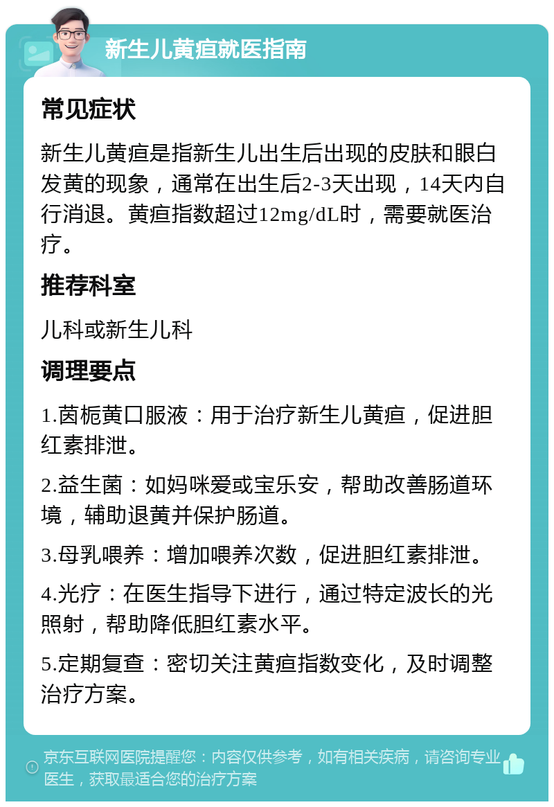 新生儿黄疸就医指南 常见症状 新生儿黄疸是指新生儿出生后出现的皮肤和眼白发黄的现象，通常在出生后2-3天出现，14天内自行消退。黄疸指数超过12mg/dL时，需要就医治疗。 推荐科室 儿科或新生儿科 调理要点 1.茵栀黄口服液：用于治疗新生儿黄疸，促进胆红素排泄。 2.益生菌：如妈咪爱或宝乐安，帮助改善肠道环境，辅助退黄并保护肠道。 3.母乳喂养：增加喂养次数，促进胆红素排泄。 4.光疗：在医生指导下进行，通过特定波长的光照射，帮助降低胆红素水平。 5.定期复查：密切关注黄疸指数变化，及时调整治疗方案。