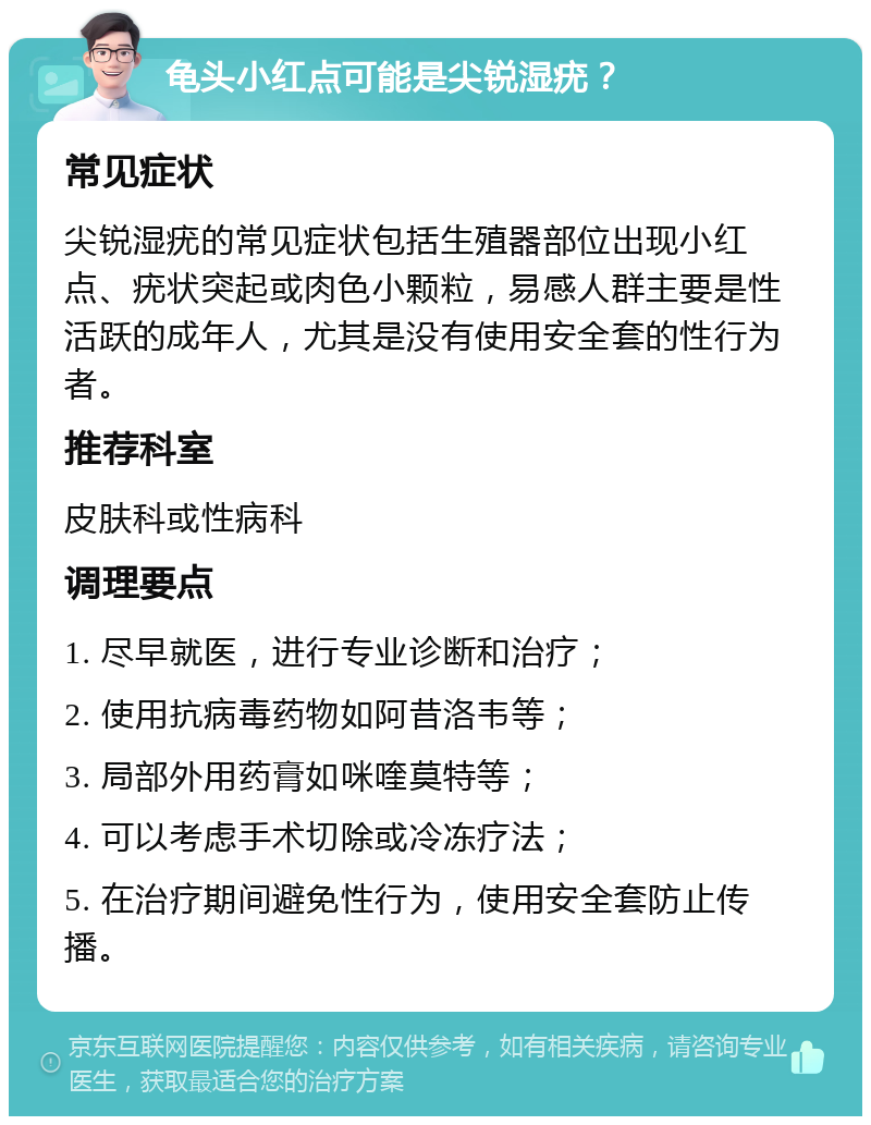 龟头小红点可能是尖锐湿疣？ 常见症状 尖锐湿疣的常见症状包括生殖器部位出现小红点、疣状突起或肉色小颗粒，易感人群主要是性活跃的成年人，尤其是没有使用安全套的性行为者。 推荐科室 皮肤科或性病科 调理要点 1. 尽早就医，进行专业诊断和治疗； 2. 使用抗病毒药物如阿昔洛韦等； 3. 局部外用药膏如咪喹莫特等； 4. 可以考虑手术切除或冷冻疗法； 5. 在治疗期间避免性行为，使用安全套防止传播。