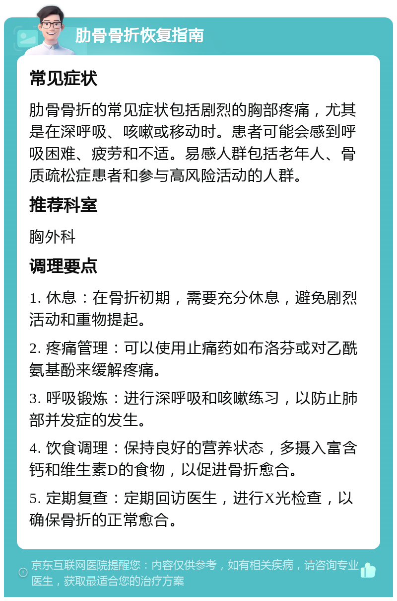 肋骨骨折恢复指南 常见症状 肋骨骨折的常见症状包括剧烈的胸部疼痛，尤其是在深呼吸、咳嗽或移动时。患者可能会感到呼吸困难、疲劳和不适。易感人群包括老年人、骨质疏松症患者和参与高风险活动的人群。 推荐科室 胸外科 调理要点 1. 休息：在骨折初期，需要充分休息，避免剧烈活动和重物提起。 2. 疼痛管理：可以使用止痛药如布洛芬或对乙酰氨基酚来缓解疼痛。 3. 呼吸锻炼：进行深呼吸和咳嗽练习，以防止肺部并发症的发生。 4. 饮食调理：保持良好的营养状态，多摄入富含钙和维生素D的食物，以促进骨折愈合。 5. 定期复查：定期回访医生，进行X光检查，以确保骨折的正常愈合。