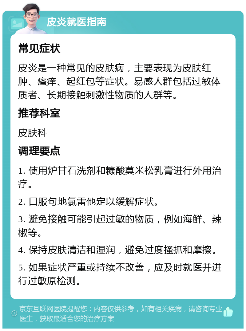 皮炎就医指南 常见症状 皮炎是一种常见的皮肤病，主要表现为皮肤红肿、瘙痒、起红包等症状。易感人群包括过敏体质者、长期接触刺激性物质的人群等。 推荐科室 皮肤科 调理要点 1. 使用炉甘石洗剂和糠酸莫米松乳膏进行外用治疗。 2. 口服句地氯雷他定以缓解症状。 3. 避免接触可能引起过敏的物质，例如海鲜、辣椒等。 4. 保持皮肤清洁和湿润，避免过度搔抓和摩擦。 5. 如果症状严重或持续不改善，应及时就医并进行过敏原检测。