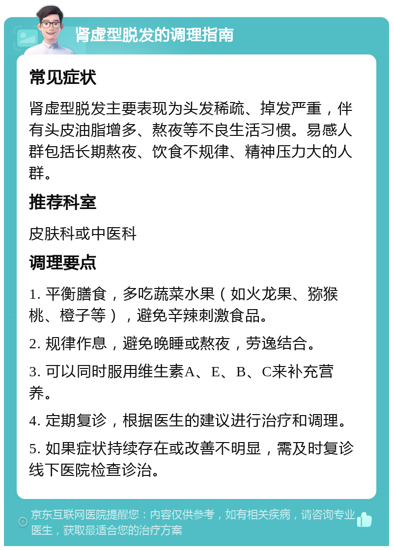 肾虚型脱发的调理指南 常见症状 肾虚型脱发主要表现为头发稀疏、掉发严重，伴有头皮油脂增多、熬夜等不良生活习惯。易感人群包括长期熬夜、饮食不规律、精神压力大的人群。 推荐科室 皮肤科或中医科 调理要点 1. 平衡膳食，多吃蔬菜水果（如火龙果、猕猴桃、橙子等），避免辛辣刺激食品。 2. 规律作息，避免晚睡或熬夜，劳逸结合。 3. 可以同时服用维生素A、E、B、C来补充营养。 4. 定期复诊，根据医生的建议进行治疗和调理。 5. 如果症状持续存在或改善不明显，需及时复诊线下医院检查诊治。