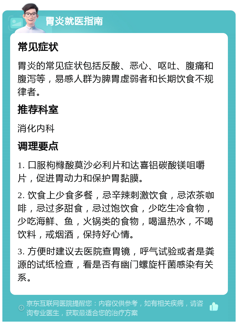 胃炎就医指南 常见症状 胃炎的常见症状包括反酸、恶心、呕吐、腹痛和腹泻等，易感人群为脾胃虚弱者和长期饮食不规律者。 推荐科室 消化内科 调理要点 1. 口服枸橼酸莫沙必利片和达喜铝碳酸镁咀嚼片，促进胃动力和保护胃黏膜。 2. 饮食上少食多餐，忌辛辣刺激饮食，忌浓茶咖啡，忌过多甜食，忌过饱饮食，少吃生冷食物，少吃海鲜、鱼，火锅类的食物，喝温热水，不喝饮料，戒烟酒，保持好心情。 3. 方便时建议去医院查胃镜，呼气试验或者是粪源的试纸检查，看是否有幽门螺旋杆菌感染有关系。