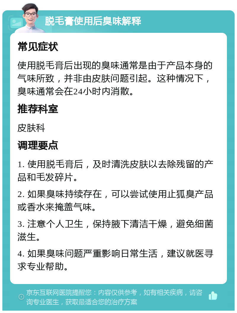 脱毛膏使用后臭味解释 常见症状 使用脱毛膏后出现的臭味通常是由于产品本身的气味所致，并非由皮肤问题引起。这种情况下，臭味通常会在24小时内消散。 推荐科室 皮肤科 调理要点 1. 使用脱毛膏后，及时清洗皮肤以去除残留的产品和毛发碎片。 2. 如果臭味持续存在，可以尝试使用止狐臭产品或香水来掩盖气味。 3. 注意个人卫生，保持腋下清洁干燥，避免细菌滋生。 4. 如果臭味问题严重影响日常生活，建议就医寻求专业帮助。