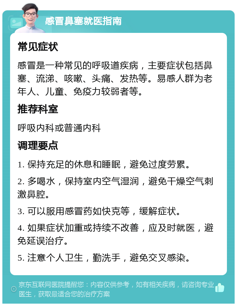 感冒鼻塞就医指南 常见症状 感冒是一种常见的呼吸道疾病，主要症状包括鼻塞、流涕、咳嗽、头痛、发热等。易感人群为老年人、儿童、免疫力较弱者等。 推荐科室 呼吸内科或普通内科 调理要点 1. 保持充足的休息和睡眠，避免过度劳累。 2. 多喝水，保持室内空气湿润，避免干燥空气刺激鼻腔。 3. 可以服用感冒药如快克等，缓解症状。 4. 如果症状加重或持续不改善，应及时就医，避免延误治疗。 5. 注意个人卫生，勤洗手，避免交叉感染。