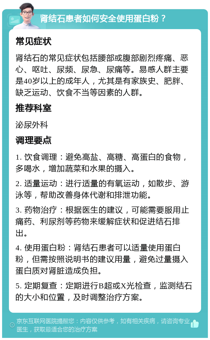 肾结石患者如何安全使用蛋白粉？ 常见症状 肾结石的常见症状包括腰部或腹部剧烈疼痛、恶心、呕吐、尿频、尿急、尿痛等。易感人群主要是40岁以上的成年人，尤其是有家族史、肥胖、缺乏运动、饮食不当等因素的人群。 推荐科室 泌尿外科 调理要点 1. 饮食调理：避免高盐、高糖、高蛋白的食物，多喝水，增加蔬菜和水果的摄入。 2. 适量运动：进行适量的有氧运动，如散步、游泳等，帮助改善身体代谢和排泄功能。 3. 药物治疗：根据医生的建议，可能需要服用止痛药、利尿剂等药物来缓解症状和促进结石排出。 4. 使用蛋白粉：肾结石患者可以适量使用蛋白粉，但需按照说明书的建议用量，避免过量摄入蛋白质对肾脏造成负担。 5. 定期复查：定期进行B超或X光检查，监测结石的大小和位置，及时调整治疗方案。