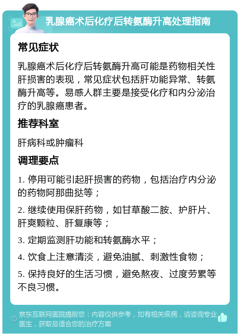 乳腺癌术后化疗后转氨酶升高处理指南 常见症状 乳腺癌术后化疗后转氨酶升高可能是药物相关性肝损害的表现，常见症状包括肝功能异常、转氨酶升高等。易感人群主要是接受化疗和内分泌治疗的乳腺癌患者。 推荐科室 肝病科或肿瘤科 调理要点 1. 停用可能引起肝损害的药物，包括治疗内分泌的药物阿那曲挞等； 2. 继续使用保肝药物，如甘草酸二胺、护肝片、肝爽颗粒、肝复康等； 3. 定期监测肝功能和转氨酶水平； 4. 饮食上注意清淡，避免油腻、刺激性食物； 5. 保持良好的生活习惯，避免熬夜、过度劳累等不良习惯。