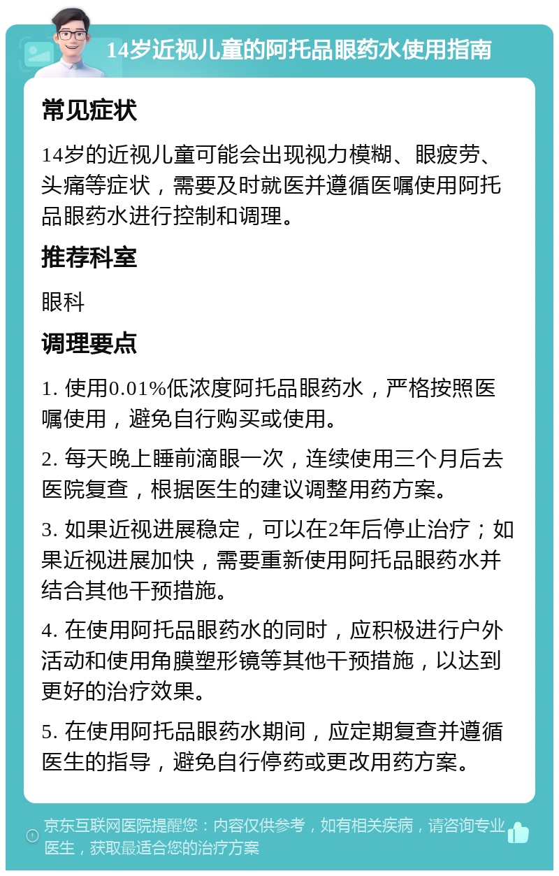 14岁近视儿童的阿托品眼药水使用指南 常见症状 14岁的近视儿童可能会出现视力模糊、眼疲劳、头痛等症状，需要及时就医并遵循医嘱使用阿托品眼药水进行控制和调理。 推荐科室 眼科 调理要点 1. 使用0.01%低浓度阿托品眼药水，严格按照医嘱使用，避免自行购买或使用。 2. 每天晚上睡前滴眼一次，连续使用三个月后去医院复查，根据医生的建议调整用药方案。 3. 如果近视进展稳定，可以在2年后停止治疗；如果近视进展加快，需要重新使用阿托品眼药水并结合其他干预措施。 4. 在使用阿托品眼药水的同时，应积极进行户外活动和使用角膜塑形镜等其他干预措施，以达到更好的治疗效果。 5. 在使用阿托品眼药水期间，应定期复查并遵循医生的指导，避免自行停药或更改用药方案。