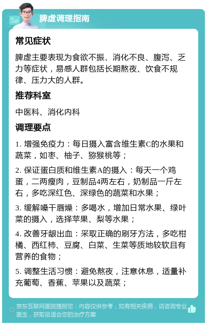 脾虚调理指南 常见症状 脾虚主要表现为食欲不振、消化不良、腹泻、乏力等症状，易感人群包括长期熬夜、饮食不规律、压力大的人群。 推荐科室 中医科、消化内科 调理要点 1. 增强免疫力：每日摄入富含维生素C的水果和蔬菜，如枣、柚子、猕猴桃等； 2. 保证蛋白质和维生素A的摄入：每天一个鸡蛋，二两瘦肉，豆制品4两左右，奶制品一斤左右，多吃深红色、深绿色的蔬菜和水果； 3. 缓解嗓干唇燥：多喝水，增加日常水果、绿叶菜的摄入，选择苹果、梨等水果； 4. 改善牙龈出血：采取正确的刷牙方法，多吃柑橘、西红柿、豆腐、白菜、生菜等质地较软且有营养的食物； 5. 调整生活习惯：避免熬夜，注意休息，适量补充葡萄、香蕉、苹果以及蔬菜；