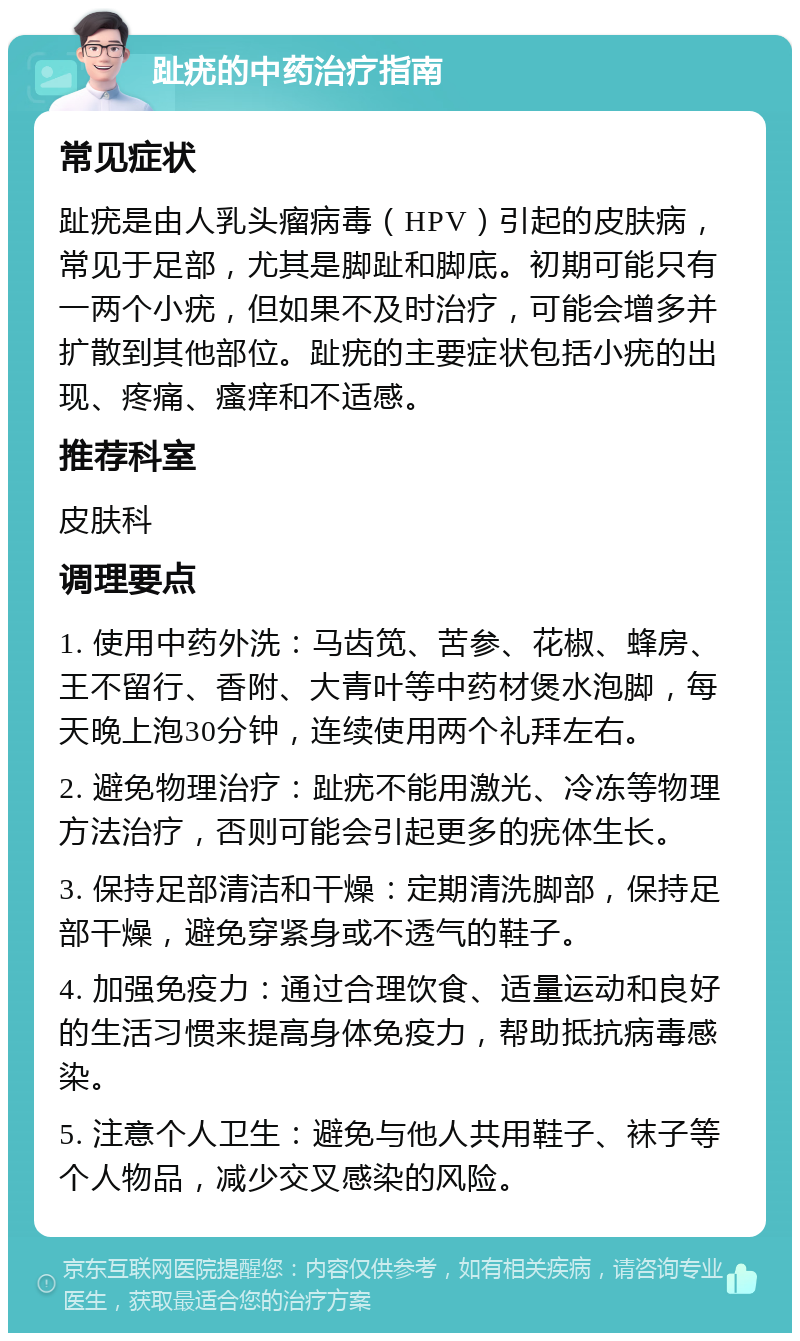 趾疣的中药治疗指南 常见症状 趾疣是由人乳头瘤病毒（HPV）引起的皮肤病，常见于足部，尤其是脚趾和脚底。初期可能只有一两个小疣，但如果不及时治疗，可能会增多并扩散到其他部位。趾疣的主要症状包括小疣的出现、疼痛、瘙痒和不适感。 推荐科室 皮肤科 调理要点 1. 使用中药外洗：马齿笕、苦参、花椒、蜂房、王不留行、香附、大青叶等中药材煲水泡脚，每天晚上泡30分钟，连续使用两个礼拜左右。 2. 避免物理治疗：趾疣不能用激光、冷冻等物理方法治疗，否则可能会引起更多的疣体生长。 3. 保持足部清洁和干燥：定期清洗脚部，保持足部干燥，避免穿紧身或不透气的鞋子。 4. 加强免疫力：通过合理饮食、适量运动和良好的生活习惯来提高身体免疫力，帮助抵抗病毒感染。 5. 注意个人卫生：避免与他人共用鞋子、袜子等个人物品，减少交叉感染的风险。