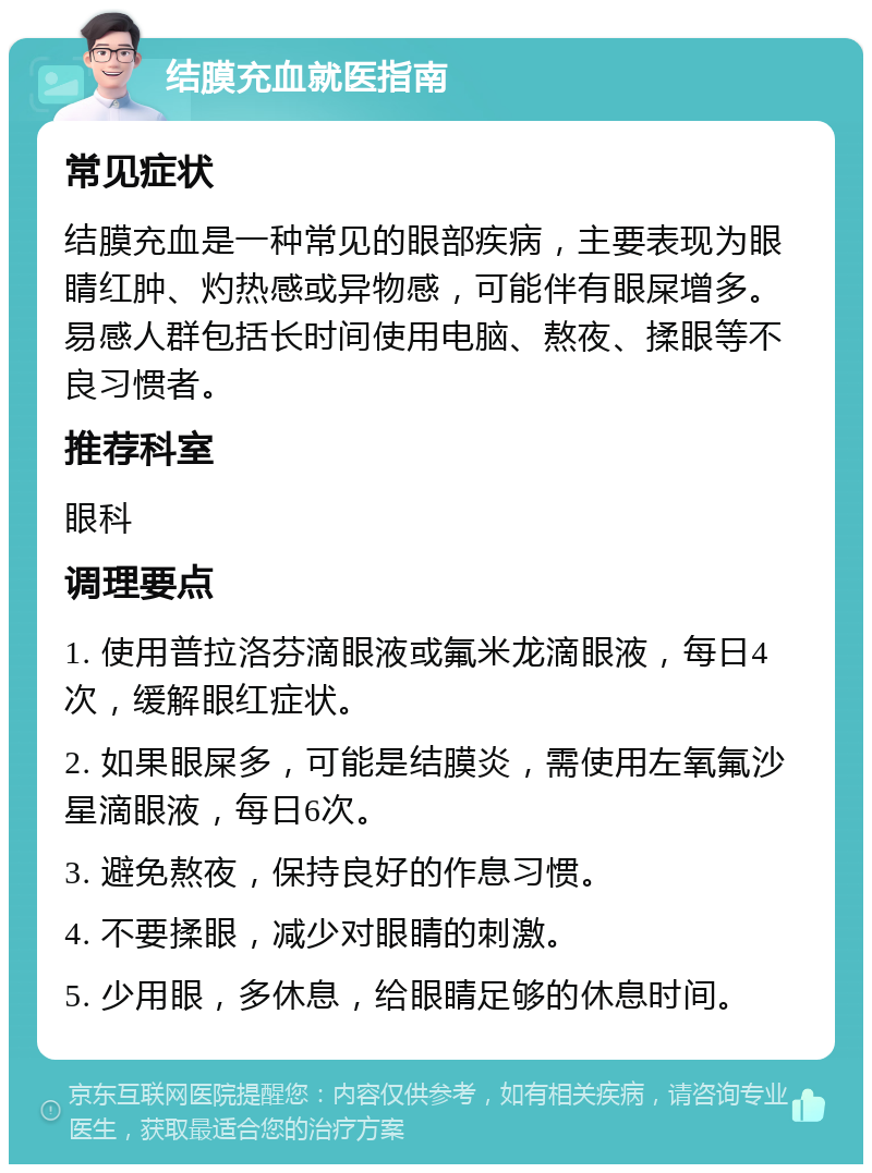 结膜充血就医指南 常见症状 结膜充血是一种常见的眼部疾病，主要表现为眼睛红肿、灼热感或异物感，可能伴有眼屎增多。易感人群包括长时间使用电脑、熬夜、揉眼等不良习惯者。 推荐科室 眼科 调理要点 1. 使用普拉洛芬滴眼液或氟米龙滴眼液，每日4次，缓解眼红症状。 2. 如果眼屎多，可能是结膜炎，需使用左氧氟沙星滴眼液，每日6次。 3. 避免熬夜，保持良好的作息习惯。 4. 不要揉眼，减少对眼睛的刺激。 5. 少用眼，多休息，给眼睛足够的休息时间。