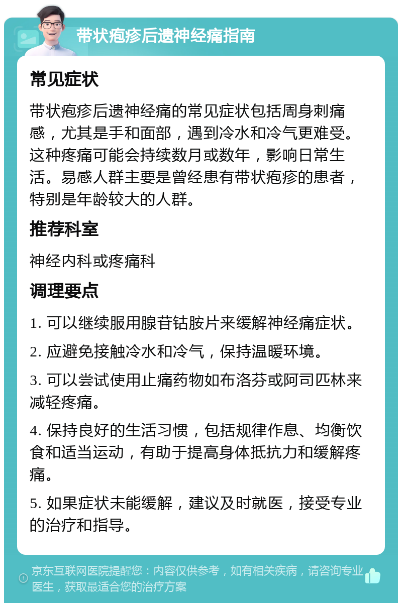 带状疱疹后遗神经痛指南 常见症状 带状疱疹后遗神经痛的常见症状包括周身刺痛感，尤其是手和面部，遇到冷水和冷气更难受。这种疼痛可能会持续数月或数年，影响日常生活。易感人群主要是曾经患有带状疱疹的患者，特别是年龄较大的人群。 推荐科室 神经内科或疼痛科 调理要点 1. 可以继续服用腺苷钴胺片来缓解神经痛症状。 2. 应避免接触冷水和冷气，保持温暖环境。 3. 可以尝试使用止痛药物如布洛芬或阿司匹林来减轻疼痛。 4. 保持良好的生活习惯，包括规律作息、均衡饮食和适当运动，有助于提高身体抵抗力和缓解疼痛。 5. 如果症状未能缓解，建议及时就医，接受专业的治疗和指导。