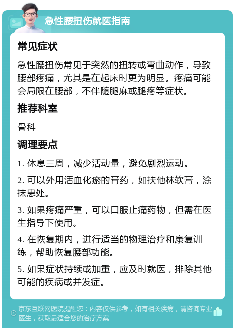 急性腰扭伤就医指南 常见症状 急性腰扭伤常见于突然的扭转或弯曲动作，导致腰部疼痛，尤其是在起床时更为明显。疼痛可能会局限在腰部，不伴随腿麻或腿疼等症状。 推荐科室 骨科 调理要点 1. 休息三周，减少活动量，避免剧烈运动。 2. 可以外用活血化瘀的膏药，如扶他林软膏，涂抹患处。 3. 如果疼痛严重，可以口服止痛药物，但需在医生指导下使用。 4. 在恢复期内，进行适当的物理治疗和康复训练，帮助恢复腰部功能。 5. 如果症状持续或加重，应及时就医，排除其他可能的疾病或并发症。