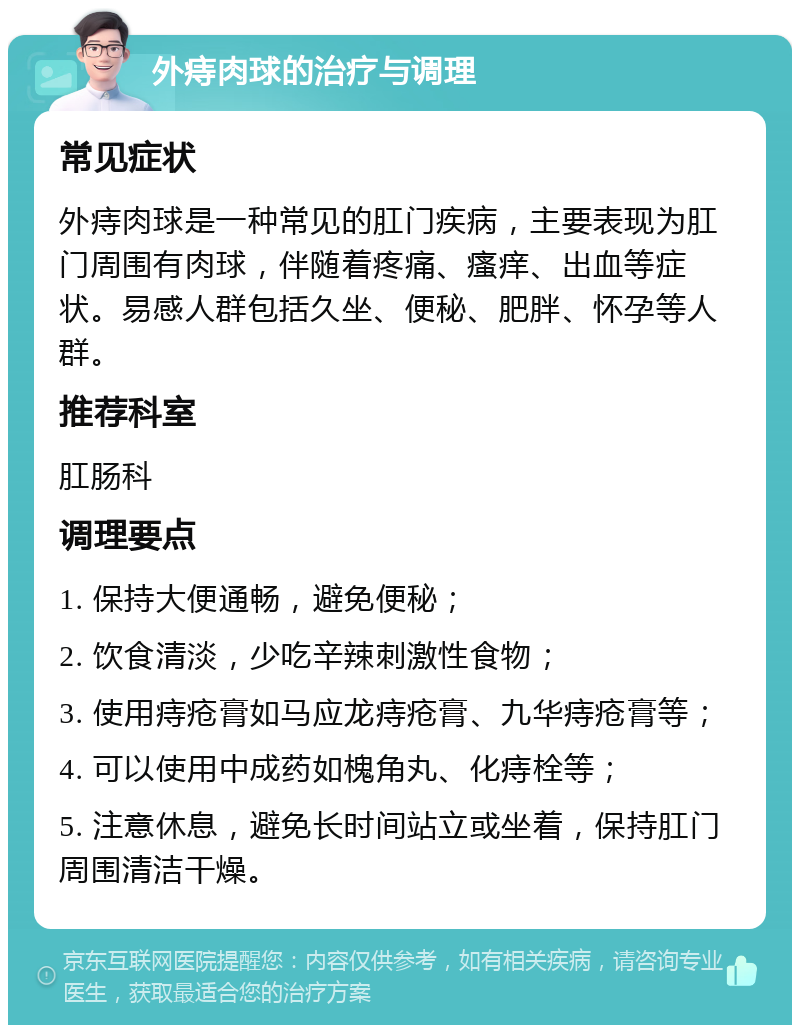 外痔肉球的治疗与调理 常见症状 外痔肉球是一种常见的肛门疾病，主要表现为肛门周围有肉球，伴随着疼痛、瘙痒、出血等症状。易感人群包括久坐、便秘、肥胖、怀孕等人群。 推荐科室 肛肠科 调理要点 1. 保持大便通畅，避免便秘； 2. 饮食清淡，少吃辛辣刺激性食物； 3. 使用痔疮膏如马应龙痔疮膏、九华痔疮膏等； 4. 可以使用中成药如槐角丸、化痔栓等； 5. 注意休息，避免长时间站立或坐着，保持肛门周围清洁干燥。