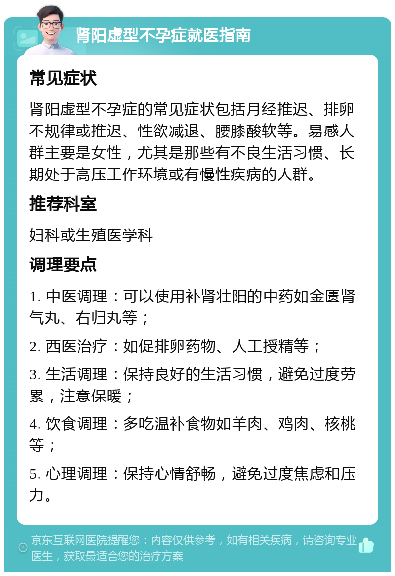 肾阳虚型不孕症就医指南 常见症状 肾阳虚型不孕症的常见症状包括月经推迟、排卵不规律或推迟、性欲减退、腰膝酸软等。易感人群主要是女性，尤其是那些有不良生活习惯、长期处于高压工作环境或有慢性疾病的人群。 推荐科室 妇科或生殖医学科 调理要点 1. 中医调理：可以使用补肾壮阳的中药如金匮肾气丸、右归丸等； 2. 西医治疗：如促排卵药物、人工授精等； 3. 生活调理：保持良好的生活习惯，避免过度劳累，注意保暖； 4. 饮食调理：多吃温补食物如羊肉、鸡肉、核桃等； 5. 心理调理：保持心情舒畅，避免过度焦虑和压力。