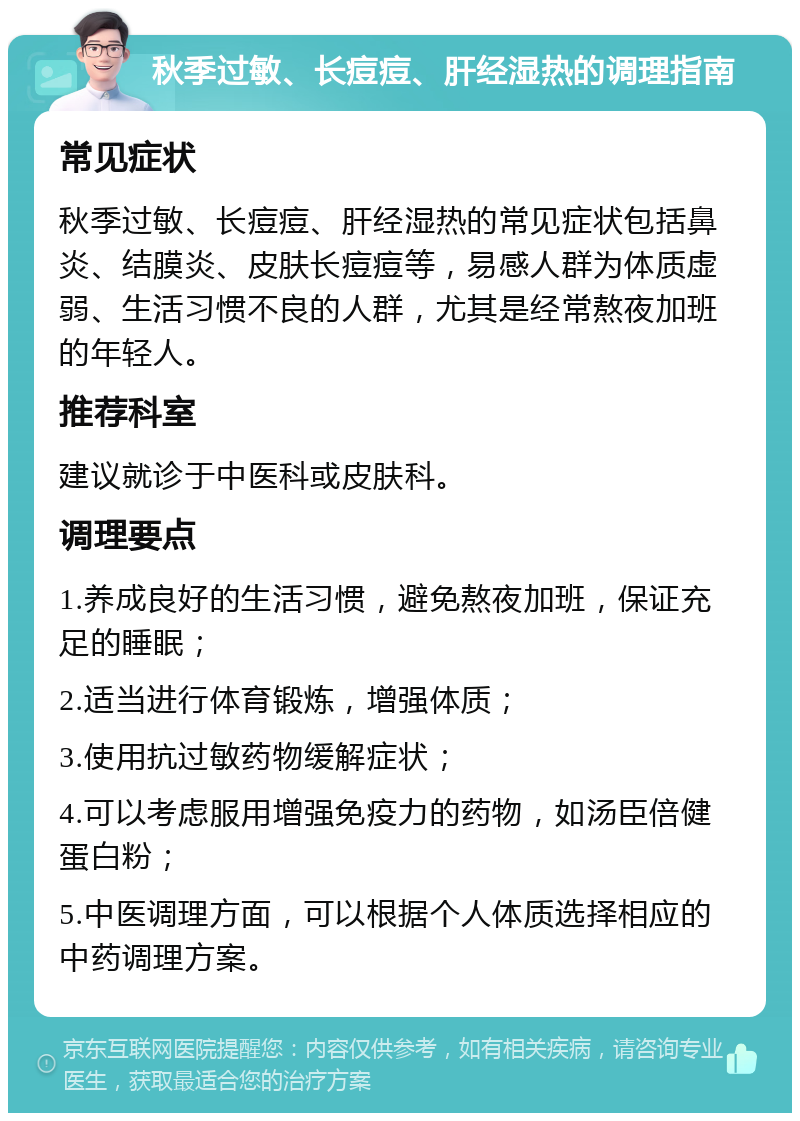 秋季过敏、长痘痘、肝经湿热的调理指南 常见症状 秋季过敏、长痘痘、肝经湿热的常见症状包括鼻炎、结膜炎、皮肤长痘痘等，易感人群为体质虚弱、生活习惯不良的人群，尤其是经常熬夜加班的年轻人。 推荐科室 建议就诊于中医科或皮肤科。 调理要点 1.养成良好的生活习惯，避免熬夜加班，保证充足的睡眠； 2.适当进行体育锻炼，增强体质； 3.使用抗过敏药物缓解症状； 4.可以考虑服用增强免疫力的药物，如汤臣倍健蛋白粉； 5.中医调理方面，可以根据个人体质选择相应的中药调理方案。